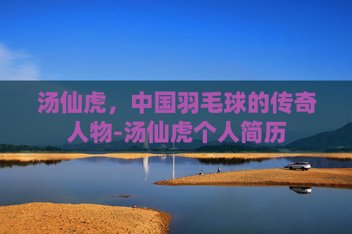 汤仙虎，中国羽毛球的传奇人物-汤仙虎个人简历