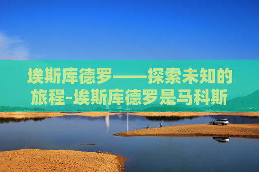 埃斯库德罗——探索未知的旅程-埃斯库德罗是马科斯人吗