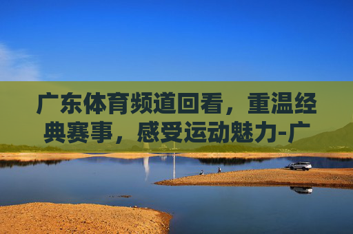 广东体育频道回看，重温经典赛事，感受运动魅力-广东体育台回看