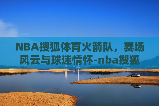 NBA搜狐体育火箭队，赛场风云与球迷情怀-nba搜狐体育火箭夏季联
