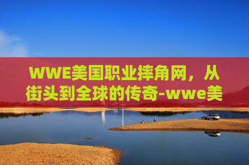 WWE美国职业摔角网，从街头到全球的传奇-wwe美国职业摔角网科特安格