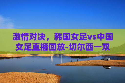激情对决，韩国女足vs中国女足直播回放-切尔西一双多少钱