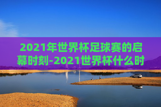 2021年世界杯足球赛的启幕时刻-2021世界杯什么时候开始比赛的