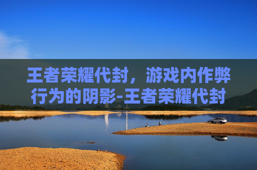 王者荣耀代封，游戏内作弊行为的阴影-王者荣耀代封怎么解封