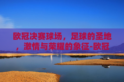 欧冠决赛球场，足球的圣地，激情与荣耀的象征-欧冠决赛