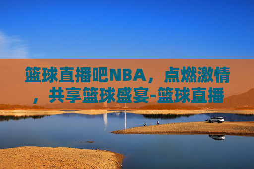 篮球直播吧NBA，点燃激情，共享篮球盛宴-篮球直播吧手机版