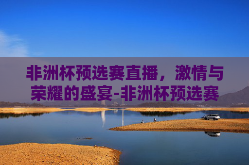 非洲杯预选赛直播，激情与荣耀的盛宴-非洲杯预选赛直播吧