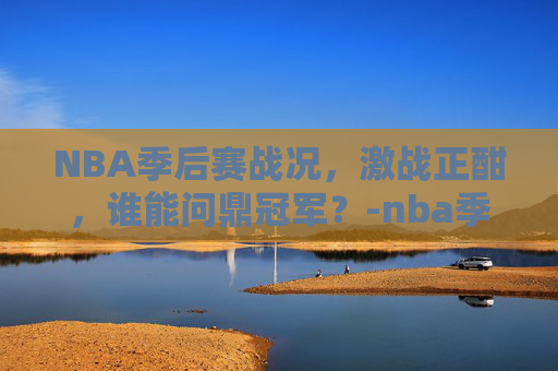 NBA季后赛战况，激战正酣，谁能问鼎冠军？-nba季后赛战况及排各