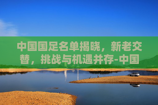 中国国足名单揭晓，新老交替，挑战与机遇并存-中国国足名单一览表
