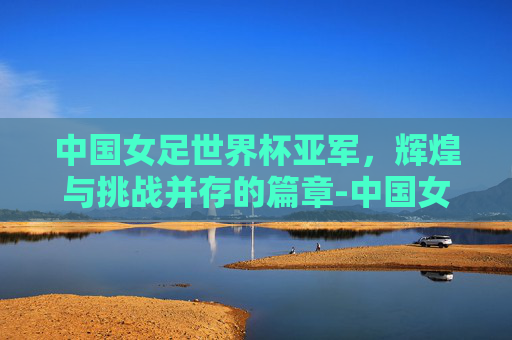 中国女足世界杯亚军，辉煌与挑战并存的篇章-中国女足世界杯亚军是哪年