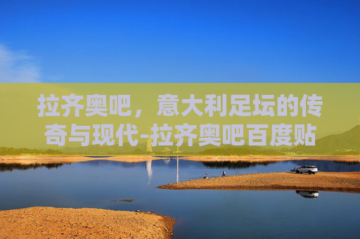 拉齐奥吧，意大利足坛的传奇与现代-拉齐奥吧百度贴吧