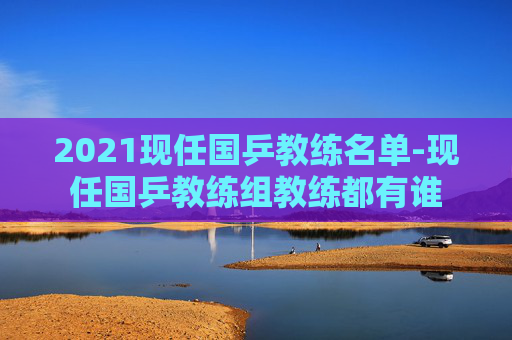 2021现任国乒教练名单-现任国乒教练组教练都有谁