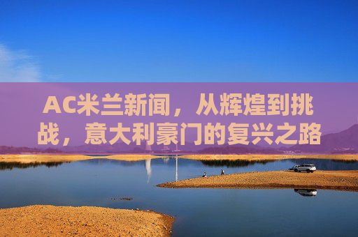AC米兰新闻，从辉煌到挑战，意大利豪门的复兴之路-ac米兰新闻最新消息