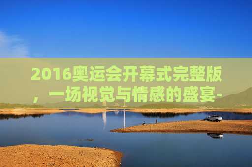 2016奥运会开幕式完整版，一场视觉与情感的盛宴-2016年奥运会开幕仪式