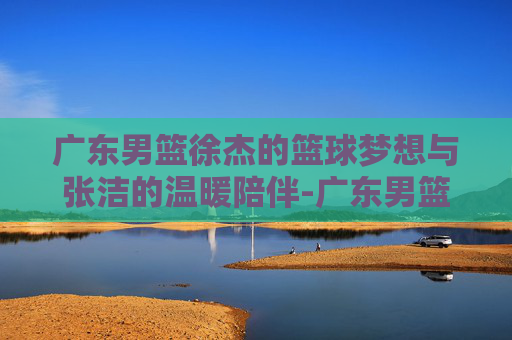 广东男篮徐杰的篮球梦想与张洁的温暖陪伴-广东男篮徐杰女朋友张洁微博号