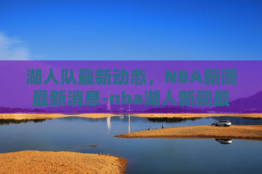 湖人队最新动态，NBA新闻最新消息-nba湖人新闻最新消息 视频