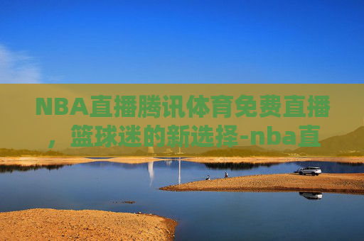 NBA直播腾讯体育免费直播，篮球迷的新选择-nba直播腾讯体育免费直播下载
