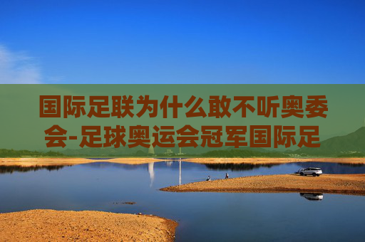 国际足联为什么敢不听奥委会-足球奥运会冠军国际足联为什么不认可