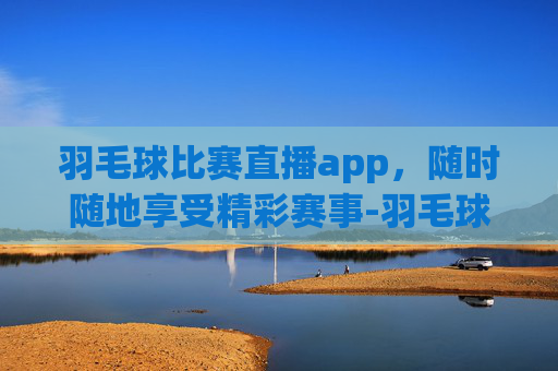 羽毛球比赛直播app，随时随地享受精彩赛事-羽毛球比赛直播APP2026