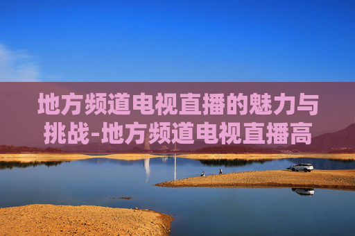 地方频道电视直播的魅力与挑战-地方频道电视直播高清