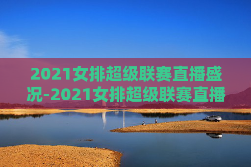 2021女排超级联赛直播盛况-2021女排超级联赛直播回放