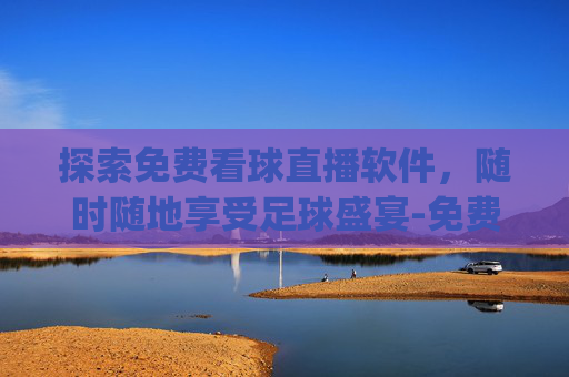 探索免费看球直播软件，随时随地享受足球盛宴-免费的看球直播app软件