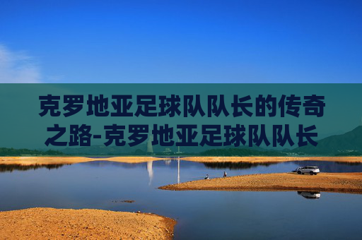 克罗地亚足球队队长的传奇之路-克罗地亚足球队队长是谁