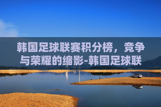 韩国足球联赛积分榜，竞争与荣耀的缩影-韩国足球联赛积分榜ds足球