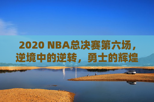 2020 NBA总决赛第六场，逆境中的逆转，勇士的辉煌胜利-2020nba总决赛六场数据