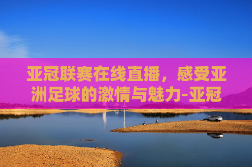 亚冠联赛在线直播，感受亚洲足球的激情与魅力-亚冠联赛在线直播视频