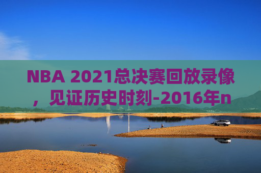 NBA 2021总决赛回放录像，见证历史时刻-2016年nba总决赛录像回放