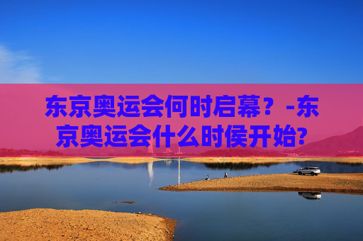 东京奥运会何时启幕？-东京奥运会什么时侯开始?