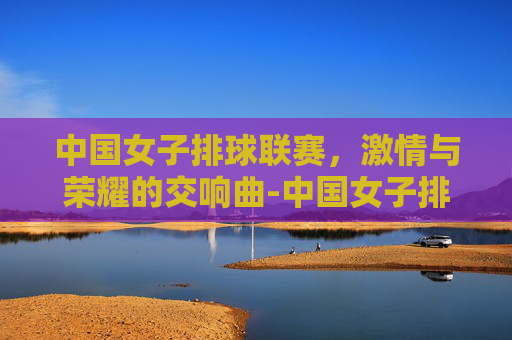 中国女子排球联赛，激情与荣耀的交响曲-中国女子排球联赛百度百科