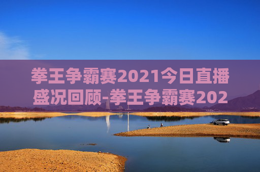 拳王争霸赛2021今日直播盛况回顾-拳王争霸赛2021今天的直播视频