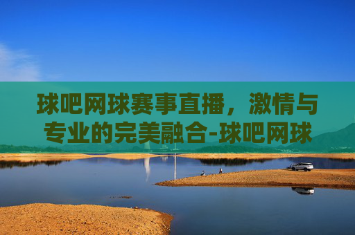 球吧网球赛事直播，激情与专业的完美融合-球吧网球赛事直播在线观看