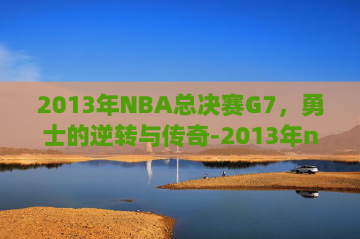 2013年NBA总决赛G7，勇士的逆转与传奇-2013年nba总决赛g7数据