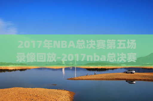 2017年NBA总决赛第五场录像回放-2017nba总决赛g5回放超清
