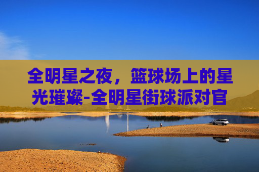 全明星之夜，篮球场上的星光璀璨-全明星街球派对官网
