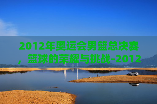2012年奥运会男篮总决赛，篮球的荣耀与挑战-2012年奥运会男篮总决赛视频