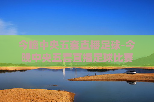 今晚中央五套直播足球-今晚中央五套直播足球比赛