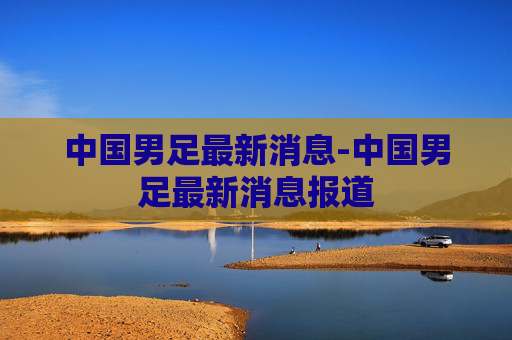 中国男足最新消息-中国男足最新消息报道