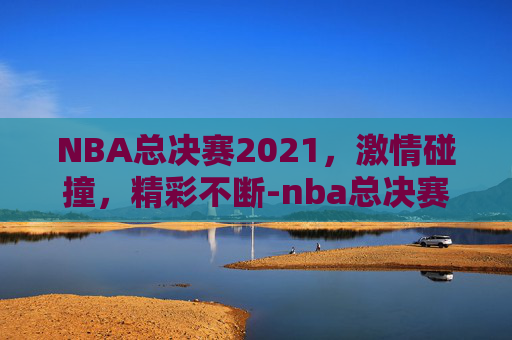 NBA总决赛2021，激情碰撞，精彩不断-nba总决赛2021时间直播视频