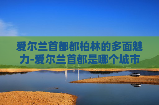 爱尔兰首都都柏林的多面魅力-爱尔兰首都是哪个城市的