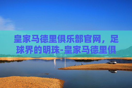 皇家马德里俱乐部官网，足球界的明珠-皇家马德里俱乐部官网有没有正式道歉赫伊森事件