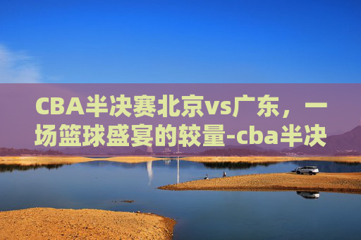 CBA半决赛北京vs广东，一场篮球盛宴的较量-cba半决赛北京vs广东第四场回放