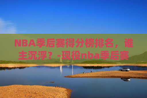 NBA季后赛得分榜排名，谁主沉浮？-现役nba季后赛得分榜排名