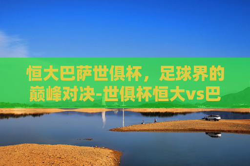 恒大巴萨世俱杯，足球界的巅峰对决-世俱杯恒大vs巴塞罗那
