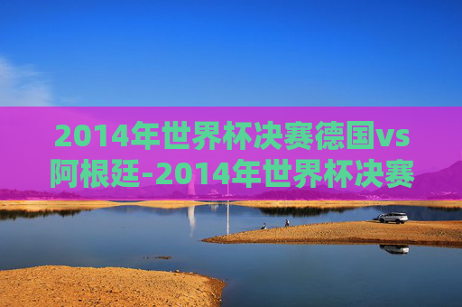2014年世界杯决赛德国vs阿根廷-2014年世界杯决赛德国vs阿根廷结果