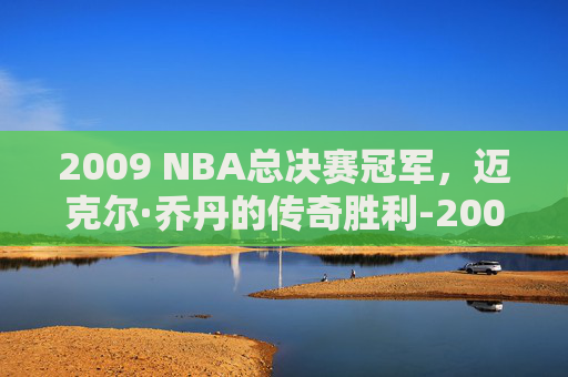 2009 NBA总决赛冠军，迈克尔·乔丹的传奇胜利-2009nba总决赛阵容