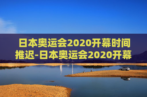 日本奥运会2020开幕时间推迟-日本奥运会2020开幕时间推迟多久